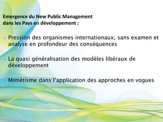  Pression des organismes internationaux, sans examen et
analyse en profondeur des conséquences
 La quasi généralisation des modèles libéraux de
développement
 Mimétisme dans l’application des approches en vogues
Emergence du New Public Management
dans les Pays en développement :
 