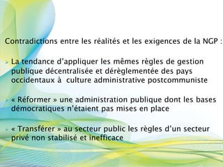 Contradictions entre les réalités et les exigences de la NGP :
 La tendance d’appliquer les mêmes règles de gestion
publique décentralisée et dérèglementée des pays
occidentaux à culture administrative postcommuniste
 « Réformer » une administration publique dont les bases
démocratiques n’étaient pas mises en place
 « Transférer » au secteur public les règles d’un secteur
privé non stabilisé et inefficace
 
