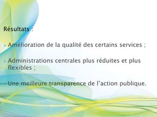 Résultats :
 Amélioration de la qualité des certains services ;
 Administrations centrales plus réduites et plus
flexibles ;
 Une meilleure transparence de l’action publique.
 