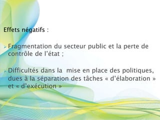 Effets négatifs :
 Fragmentation du secteur public et la perte de
contrôle de l’état ;
 Difficultés dans la mise en place des politiques,
dues à la séparation des tâches « d’élaboration »
et « d’exécution »
 