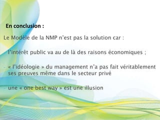 Le Modèle de la NMP n’est pas la solution car :
- l’intérêt public va au de là des raisons économiques ;
- « l’idéologie » du management n’a pas fait véritablement
ses preuves même dans le secteur privé
- une « one best way » est une illusion
En conclusion :
 
