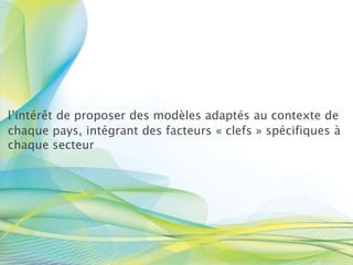 l’intérêt de proposer des modèles adaptés au contexte de
chaque pays, intégrant des facteurs « clefs » spécifiques à
chaque secteur
 