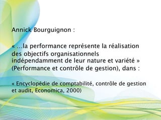 Annick Bourguignon :
« …la performance représente la réalisation
des objectifs organisationnels
indépendamment de leur nature et variété »
(Performance et contrôle de gestion), dans :
« Encyclopédie de comptabilité, contrôle de gestion
et audit, Economica, 2000)
 