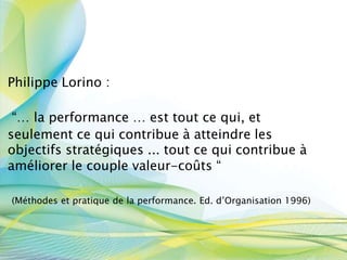 Philippe Lorino :
“… la performance … est tout ce qui, et
seulement ce qui contribue à atteindre les
objectifs stratégiques ... tout ce qui contribue à
améliorer le couple valeur-coûts “
(Méthodes et pratique de la performance. Ed. d’Organisation 1996)
 