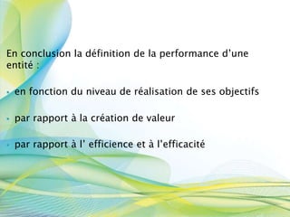 En conclusion la définition de la performance d’une
entité :
. en fonction du niveau de réalisation de ses objectifs
. par rapport à la création de valeur
. par rapport à l’ efficience et à l’efficacité
 