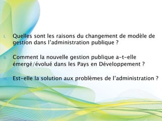 I. Quelles sont les raisons du changement de modèle de
gestion dans l’administration publique ?
II. Comment la nouvelle gestion publique a-t-elle
émergé/évolué dans les Pays en Développement ?
III. Est-elle la solution aux problèmes de l’administration ?
 