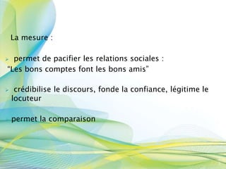 La mesure :
 permet de pacifier les relations sociales :
“Les bons comptes font les bons amis”
 crédibilise le discours, fonde la confiance, légitime le
locuteur
 permet la comparaison
3
3
 