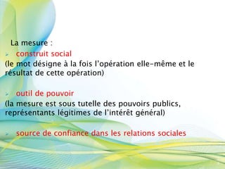 La mesure :
 construit social
(le mot désigne à la fois l’opération elle-même et le
résultat de cette opération)
 outil de pouvoir
(la mesure est sous tutelle des pouvoirs publics,
représentants légitimes de l’intérêt général)
 source de confiance dans les relations sociales
3
4
 