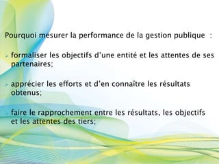 Pourquoi mesurer la performance de la gestion publique :
 formaliser les objectifs d’une entité et les attentes de ses
partenaires;
 apprécier les efforts et d’en connaître les résultats
obtenus;
 faire le rapprochement entre les résultats, les objectifs
et les attentes des tiers;
 
