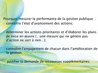 Pourquoi mesurer la performance de la gestion publique :
 connaître l’état d’avancement des actions;
 déterminer les actions prioritaires et d’élaborer les plans
de mise en œuvre (…une mesure qui ne génère pas
d’action ne sert à rien…);
 connaître l’engagement de chacun dans l’amélioration de
la gestion
 justifier la demande de ressources supplémentaires;
 