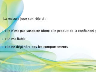 La mesure joue son rôle si :
 elle n’est pas suspecte (donc elle produit de la confiance) ;
 elle est fiable ;
 elle ne dégénère pas les comportements
3
8
 