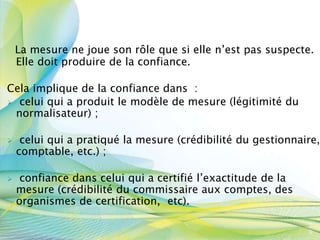 La mesure ne joue son rôle que si elle n’est pas suspecte.
Elle doit produire de la confiance.
Cela implique de la confiance dans :
 celui qui a produit le modèle de mesure (légitimité du
normalisateur) ;
 celui qui a pratiqué la mesure (crédibilité du gestionnaire,
comptable, etc.) ;
 confiance dans celui qui a certifié l’exactitude de la
mesure (crédibilité du commissaire aux comptes, des
organismes de certification, etc).
3
9
 
