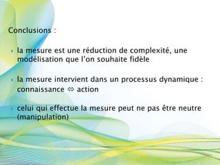 Conclusions :
 la mesure est une réduction de complexité, une
modélisation que l’on souhaite fidèle
 la mesure intervient dans un processus dynamique :
connaissance  action
 celui qui effectue la mesure peut ne pas être neutre
(manipulation)
4
2
 