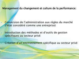 Management du changement et culture de la performance:
 Conversion de l’administration aux règles du marché
(l’état considéré comme une entreprise)
 Introduction des méthodes et d’outils de gestion
spécifiques au secteur privé
 Création d’un environnement spécifique au secteur privé
 