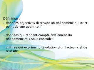 Définition :
 données objectives décrivant un phénomène du strict
point de vue quantitatif;
 données qui rendent compte fidèlement du
phénomène mis sous contrôle;
 chiffres qui expriment l’évolution d'un facteur clef de
réussite
 