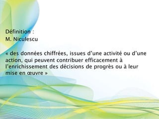 Définition :
M. Niculescu
« des données chiffrées, issues d’une activité ou d’une
action, qui peuvent contribuer efficacement à
l’enrichissement des décisions de progrès ou à leur
mise en œuvre »
 