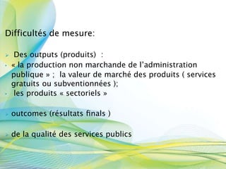 Difficultés de mesure:
 Des outputs (produits) :
• « la production non marchande de l’administration
publique » ; la valeur de marché des produits ( services
gratuits ou subventionnées );
• les produits « sectoriels »
 outcomes (résultats ﬁnals )
 de la qualité des services publics
 