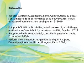  Philippe LORINO : « Du chiffre, adoré ou exécré, au chiffrage,
pratiqué » in Comptabilité, contrôle et société, Foucher, 2011
 Encyclopédie de comptabilité, contrôle de gestion et audit,
Economica, 2000)
 Performance, incitations et gestion publique, Rapport,
Dominique Bureau et Michel Mougeot, Paris, 2007;
 Wouter VanDoren, Zsuzsanna Lonti, Contributions au débat
sur la mesure de la performance de la gouvernance, Revue
française d’administration publique, nr. 3/2010
5
9
Bibliographie :
 