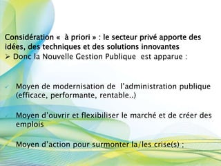 Considération « à priori » : le secteur privé apporte des
idées, des techniques et des solutions innovantes
 Donc la Nouvelle Gestion Publique est apparue :
 Moyen de modernisation de l’administration publique
(efficace, performante, rentable..)
 Moyen d’ouvrir et flexibiliser le marché et de créer des
emplois
 Moyen d’action pour surmonter la/les crise(s) ;
 