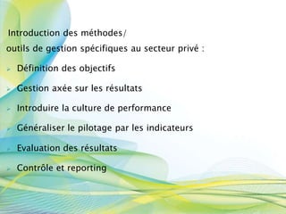 Introduction des méthodes/
outils de gestion spécifiques au secteur privé :
 Définition des objectifs
 Gestion axée sur les résultats
 Introduire la culture de performance
 Généraliser le pilotage par les indicateurs
 Evaluation des résultats
 Contrôle et reporting
 