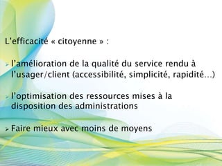 L’efficacité « citoyenne » :
 l’amélioration de la qualité du service rendu à
l’usager/client (accessibilité, simplicité, rapidité…)
 l’optimisation des ressources mises à la
disposition des administrations
 Faire mieux avec moins de moyens
 
