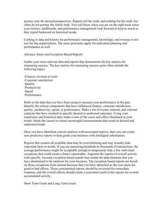 portray only the desired perspectives. Reports tell the truth, and nothing but the truth, but
often do not portray the whole truth. You will know when you are on the right track when
your metrics, dashboards, and performance management look forward at least as much as
they report backward on historical trends.

Cashing in data and history for performance management, knowledge, and revenue is not
just for big organizations. The same principles apply for individual planning and
performance as well.

Advance Alerts and Exception Based Reports

Gather your most relevant data and reports that demonstrate the key metrics for
measuring success. The key metrics for measuring success quite often include the
following topics

-Finance, revenue or costs
-Customer satisfaction
-Quality
-Productivity
-Speed
-Performance

Refer to the data that you have been using to measure your performance in the past.
Identify the critical components that have influenced finance, customer satisfaction,
quality, productivity, speed, or performance. Make a list of events, internal, and external
catalysts that have resulted in specific desired or undesired outcomes. Using your
experience and historical data, make a note of the cause and effect illustrated in your
trends. Study the causes to extract meaningful measurements that result in desired and
undesired trends.

Once you have identified critical catalysts with associated metrics, then you can create
new predictive reports to help guide your business with intelligent information.

Reports that contain all available data may be overwhelming and may actually hide
important facts or trends. If you are measuring hundreds or thousands of transactions, the
average performance might be acceptable enough to temporarily hide a few individual
exceptions that could create a future catastrophe. Augment the reports of overall activity
with specific, focused, exception based reports that isolate the data elements that you
have determined to be catalysts for your business. The exception based reports are based
on those exceptions from normal business that you have identified as the root cause for
good or bad effects. These concentrated reports should be reviewed for immediate
response, and the overall effects should create a consistent result in the reports for overall
accumulated activity.

Short Term Goals and Long Term Goals
 
