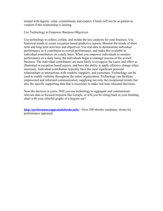 treated with dignity, value, commitment, and respect. Clients will not be as patient as
vendors if this relationship is lacking.

Use Technology to Empower Business Objectives

Use technology to collect, collate, and isolate the key catalysts for your business. Use
historical trends to create exception based predictive reports. Monitor the trends of short
term and long term activities and objectives. Use real data to demonstrate individual
performance as it contributes to overall performance, and make this available to
individual contributors on a daily basis. When you empower individuals to monitor
performance on a daily basis, the individuals begin to manage success of the overall
business. The individual contributors are most likely to recognize the cause and effect as
illustrated in exception based reports, and have the ability to apply effective change when
necessary. Individual contributors typically have the most significant personal
relationships or interactions with vendors, suppliers, and customers. Technology can be
used to enable visibility throughout the entire organization. Technology can facilitate
empowered and informed communication, supplying not only the exceptional trends, but
also the specific supporting data that is necessary to make real time educated decisions.

Now the decision is yours. Will you use technology to aggregate and communicate
relevant data in focused response like Google, or will you be sitting back in your beanbag
chair with your colorful graphs of a bygone era?


http://performanceappraisalebooks.info/ : Over 200 ebooks, templates, forms for
performance appraisal.
 