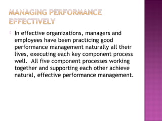  In effective organizations, managers and
employees have been practicing good
performance management naturally all their
lives, executing each key component process
well. All five component processes working
together and supporting each other achieve
natural, effective performance management.
 