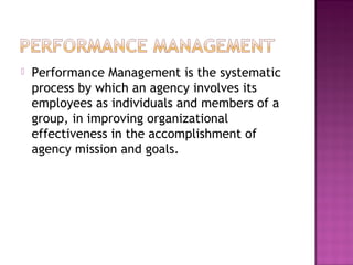  Performance Management is the systematic
process by which an agency involves its
employees as individuals and members of a
group, in improving organizational
effectiveness in the accomplishment of
agency mission and goals.
 