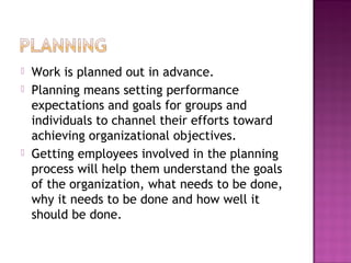  Work is planned out in advance.
 Planning means setting performance
expectations and goals for groups and
individuals to channel their efforts toward
achieving organizational objectives.
 Getting employees involved in the planning
process will help them understand the goals
of the organization, what needs to be done,
why it needs to be done and how well it
should be done.
 