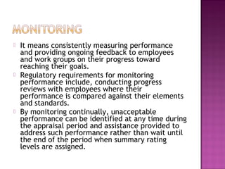  It means consistently measuring performance
and providing ongoing feedback to employees
and work groups on their progress toward
reaching their goals.
 Regulatory requirements for monitoring
performance include, conducting progress
reviews with employees where their
performance is compared against their elements
and standards.
 By monitoring continually, unacceptable
performance can be identified at any time during
the appraisal period and assistance provided to
address such performance rather than wait until
the end of the period when summary rating
levels are assigned.
 
