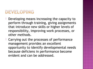  Developing means increasing the capacity to
perform through training, giving assignments
that introduce new skills or higher levels of
responsibility, improving work processes, or
other methods.
 Carrying out the processes of performance
management provides an excellent
opportunity to identify developmental needs
because deficiens in performance become
evident and can be addressed.
 