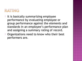  It is basically summarizing employee
performance by evaluating employee or
group performance against the elements and
standards in an employee’s performance plan
and assigning a summary rating of record.
 Organizations need to know who their best
performers are.
 