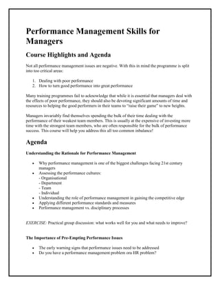 Performance Management Skills for
Managers
Course Highlights and Agenda
Not all performance management issues are negative. With this in mind the programme is split
into too critical areas:

   1. Dealing with poor performance
   2. How to turn good performance into great performance

Many training programmes fail to acknowledge that while it is essential that managers deal with
the effects of poor performance, they should also be devoting significant amounts of time and
resources to helping the good performers in their teams to “raise their game” to new heights.

Managers invariably find themselves spending the bulk of their time dealing with the
performance of their weakest team members. This is usually at the expensive of investing more
time with the strongest team members, who are often responsible for the bulk of performance
success. This course will help you address this all too common inbalance!

Agenda
Understanding the Rationale for Performance Management

       Why performance management is one of the biggest challenges facing 21st century
       managers
       Assessing the performance cultures:
       - Organisational
       - Department
       - Team
       - Individual
       Understanding the role of performance management in gaining the competitive edge
       Applying different performance standards and measures
       Performance management vs. disciplinary processes


EXERCISE: Practical group discussion: what works well for you and what needs to improve?


The Importance of Pre-Empting Performance Issues

       The early warning signs that performance issues need to be addressed
       Do you have a performance management problem ora HR problem?
 