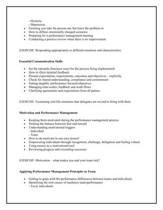- Hysteria
       - Depression
       Ensuring you take the person out, but leave the problem in
       How to diffuse emotionally charged scenarios
       Preparing for a performance management meeting
       Conducting a positive review when there is no improvement


EXERCISE: Responding appropriately to different emotions and characteristics.


Essential Communication Skills

       Set the rationale (business case) for the process being implemented
       How to illicit detailed feedback
       Present expectations, requirements, outcomes and objectives – explicitly
       Check for shared understanding, compliance and commitment
       Setting tangible, performance focused objectives
       Managing time-scales, feedback and work-flows
       Clarifying agreements and expectations from all parties


EXERCISE: Examining real-life situations that delegates are invited to bring with them


Motivation and Performance Management

       Keeping them motivated during the performance management process
       Striking the balance between fear and reward
       Understanding motivational triggers
       - Individual
       - Team
       How to de-motivate in one easy lesson!
       Empowering individuals through recognition, challenge, delegation and feeling valued
       Using money as a motivational tool
       Reviewing progress and rewarding successes


EXERCISE: Motivation – what makes you and your team tick?


Applying Performance Management Principles to Team

       Getting to grips with the performance differences between teams and individuals
       Identifying the root causes of mediocre team performance
       - Toxic individuals
 