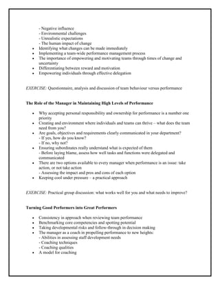 - Negative influence
       - Environmental challenges
       - Unrealistic expectations
       - The human impact of change
       Identifying what changes can be made immediately
       Implementing a team-wide performance management process
       The importance of empowering and motivating teams through times of change and
       uncertainty
       Differentiating between reward and motivation
       Empowering individuals through effective delegation


EXERCISE: Questionnaire, analysis and discussion of team behaviour versus performance


The Role of the Manager in Maintaining High Levels of Performance

       Why accepting personal responsibility and ownership for performance is a number one
       priority
       Creating and environment where individuals and teams can thrive – what does the team
       need from you?
       Are goals, objectives and requirements clearly communicated in your department?
       - If yes, how do you know?
       - If no, why not?
       Ensuring subordinates really understand what is expected of them
       - Before laying blame, assess how well tasks and functions were delegated and
       communicated
       There are two options available to every manager when performance is an issue: take
       action, or not take action
       - Assessing the impact and pros and cons of each option
       Keeping cool under pressure – a practical approach


EXERCISE: Practical group discussion: what works well for you and what needs to improve?


Turning Good Performers into Great Performers

       Consistency in approach when reviewing team performance
       Benchmarking core competencies and spotting potential
       Taking developmental risks and follow-through in decision making
       The manager as a coach in propelling performance to new heights:
       - Abilities in assessing staff development needs
       - Coaching techniques
       - Coaching qualities
       A model for coaching
 