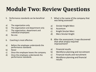 Module Two: Review Questions
5. Performance standards can be beneficial
to:
a) The organization only
b) The organization and department only
c) The organization, department and
individual employees
d) No one
6. Coaching is most effective:
a) Before the employee understands the
performance standards
b) Never
c) Once the employee leaves the company.
d) Once the employee understands the
performance standards.
7. What is the name of the company that
was being assessed?
a) Sinclair Knight Merz
b) Accenture
c) Knight Sinclair Merz
d) Merz Sinclair Knight
8. After the assessment, it was discovered
that what area(s) required
improvement?
a) Financial results
b) Workforce planning and recruitment
c) Financial results and recruitment
d) Workforce planning and financial
results
 