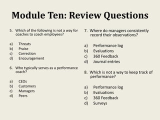 Module Ten: Review Questions
5. Which of the following is not a way for
coaches to coach employees?
a) Threats
b) Praise
c) Correction
d) Encouragement
6. Who typically serves as a performance
coach?
a) CEOs
b) Customers
c) Managers
d) Peers
7. Where do managers consistently
record their observations?
a) Performance log
b) Evaluations
c) 360 Feedback
d) Journal entries
8. Which is not a way to keep track of
performance?
a) Performance log
b) Evaluations
c) 360 Feedback
d) Surveys
 