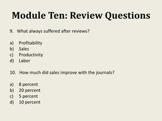 Module Ten: Review Questions
9. What always suffered after reviews?
a) Profitability
b) Sales
c) Productivity
d) Labor
10. How much did sales improve with the journals?
a) 8 percent
b) 20 percent
c) 5 percent
d) 10 percent
 