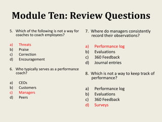 Module Ten: Review Questions
5. Which of the following is not a way for
coaches to coach employees?
a) Threats
b) Praise
c) Correction
d) Encouragement
6. Who typically serves as a performance
coach?
a) CEOs
b) Customers
c) Managers
d) Peers
7. Where do managers consistently
record their observations?
a) Performance log
b) Evaluations
c) 360 Feedback
d) Journal entries
8. Which is not a way to keep track of
performance?
a) Performance log
b) Evaluations
c) 360 Feedback
d) Surveys
 