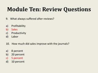 Module Ten: Review Questions
9. What always suffered after reviews?
a) Profitability
b) Sales
c) Productivity
d) Labor
10. How much did sales improve with the journals?
a) 8 percent
b) 20 percent
c) 5 percent
d) 10 percent
 