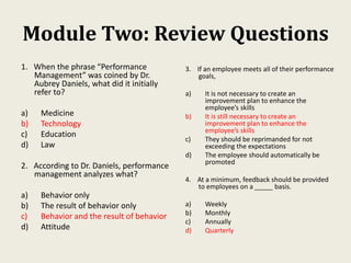 Module Two: Review Questions
1. When the phrase “Performance
Management” was coined by Dr.
Aubrey Daniels, what did it initially
refer to?
a) Medicine
b) Technology
c) Education
d) Law
2. According to Dr. Daniels, performance
management analyzes what?
a) Behavior only
b) The result of behavior only
c) Behavior and the result of behavior
d) Attitude
3. If an employee meets all of their performance
goals,
a) It is not necessary to create an
improvement plan to enhance the
employee’s skills
b) It is still necessary to create an
improvement plan to enhance the
employee’s skills
c) They should be reprimanded for not
exceeding the expectations
d) The employee should automatically be
promoted
4. At a minimum, feedback should be provided
to employees on a _____ basis.
a) Weekly
b) Monthly
c) Annually
d) Quarterly
 