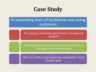 Case Study
An expanding chain of bookstores was losing
customers
The company instituted a performance management
program
Each employee was given a personal goal to focus on
that aligned with company goal
After six months, most stores had reached their secret
shopper goals
 
