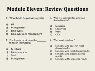 Module Eleven: Review Questions
1. Who should help develop goals?
a) HR
b) Management
c) Employees
d) Employees and management
2. Employees must have the_______
to reach their goals?
a) Feedback
b) Communication
c) Tools
d) Management
3. Who is responsible for achieving
desired results?
a) Managers
b) Employees
c) Peers
d) CEOs
4. Who needs coaching?
a) Someone who does not meet
desired results.
b) Someone who meet desired results
c) Someone who exceeds desired
results
d) Someone without desired results
 