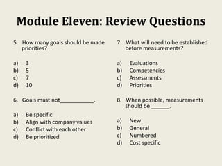 Module Eleven: Review Questions
5. How many goals should be made
priorities?
a) 3
b) 5
c) 7
d) 10
6. Goals must not___________.
a) Be specific
b) Align with company values
c) Conflict with each other
d) Be prioritized
7. What will need to be established
before measurements?
a) Evaluations
b) Competencies
c) Assessments
d) Priorities
8. When possible, measurements
should be ______.
a) New
b) General
c) Numbered
d) Cost specific
 