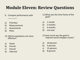Module Eleven: Review Questions
9. Compare performance with
________.
a) Priorities
b) Measurements
c) Assessments
d) Plans
10. Which evaluations are more
effective?
a) Yearly
b) Formal
c) Annual
d) Informal
11.What was the time frame of the
goal?
a) 1 month
b) 3 months
c) 6 months
d) one year
12.How much was the goal to
improve secret shopper scores?
a) 10 percent
b) 5 percent
c) 15 percent
d) 8 percent
 
