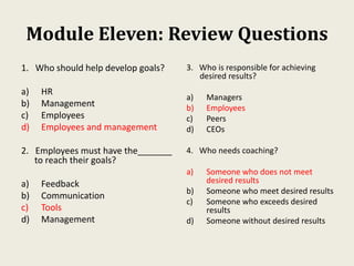 Module Eleven: Review Questions
1. Who should help develop goals?
a) HR
b) Management
c) Employees
d) Employees and management
2. Employees must have the_______
to reach their goals?
a) Feedback
b) Communication
c) Tools
d) Management
3. Who is responsible for achieving
desired results?
a) Managers
b) Employees
c) Peers
d) CEOs
4. Who needs coaching?
a) Someone who does not meet
desired results
b) Someone who meet desired results
c) Someone who exceeds desired
results
d) Someone without desired results
 