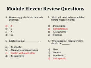 Module Eleven: Review Questions
5. How many goals should be made
priorities?
a) 3
b) 5
c) 7
d) 10
6. Goals must not___________.
a) Be specific
b) Align with company values
c) Conflict with each other
d) Be prioritized
7. What will need to be established
before measurements?
a) Evaluations
b) Competencies
c) Assessments
d) Priorities
8. When possible, measurements
should be ______.
a) New
b) General
c) Numbered
d) Cost specific
 