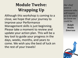 Module Twelve:
Wrapping Up
Although this workshop is coming to a
close, we hope that your journey to
improve your Performance
Management skills is just beginning.
Please take a moment to review and
update your action plan. This will be a
key tool to guide your progress in the
days, weeks, months, and years to
come. We wish you the best of luck on
the rest of your travels!
Our chief
want is
someone who
will inspire
us to be what
we know we
could be.
Ralph
Waldo
Emerson
 