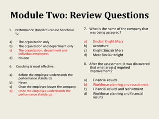 Module Two: Review Questions
5. Performance standards can be beneficial
to:
a) The organization only
b) The organization and department only
c) The organization, department and
individual employees
d) No one
6. Coaching is most effective:
a) Before the employee understands the
performance standards
b) Never
c) Once the employee leaves the company.
d) Once the employee understands the
performance standards.
7. What is the name of the company that
was being assessed?
a) Sinclair Knight Merz
b) Accenture
c) Knight Sinclair Merz
d) Merz Sinclair Knight
8. After the assessment, it was discovered
that what area(s) required
improvement?
a) Financial results
b) Workforce planning and recruitment
c) Financial results and recruitment
d) Workforce planning and financial
results
 